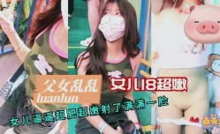 最新上市！【父女乱luan伦】18岁女儿超嫩逼逼超肥射了满满一脸