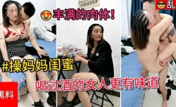 草妈妈闺蜜，喝过酒的女人更有味道，满脸害羞的表情，丰满的肉体，怎么草都不够