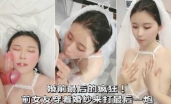婚前最后的疯狂！前女友穿着婚纱来打最后一炮
