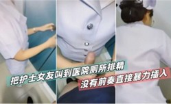 把护士女友叫到医院厕所草逼没有前奏直接暴力插入